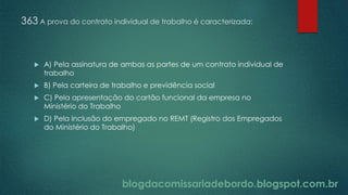 blogdacomissariadebordo.blogspot.com.br
363 A prova do contrato individual de trabalho é caracterizada:
 A) Pela assinatura de ambas as partes de um contrato individual de
trabalho
 B) Pela carteira de trabalho e previdência social
 C) Pela apresentação do cartão funcional da empresa no
Ministério do Trabalho
 D) Pela inclusão do empregado no REMT (Registro dos Empregados
do Ministério do Trabalho)
 