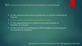 blogdacomissariadebordo.blogspot.com.br
363 A prova do contrato individual de trabalho é caracterizada:
 A) Pela assinatura de ambas as partes de um contrato individual de
trabalho
 B) Pela carteira de trabalho e previdência social
 C) Pela apresentação do cartão funcional da empresa no
Ministério do Trabalho
 D) Pela inclusão do empregado no REMT (Registro dos Empregados
do Ministério do Trabalho)
 