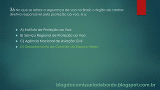blogdacomissariadebordo.blogspot.com.br
36 No que se refere a segurança de voo no Brasil, o órgão de caráter
diretivo responsável pela proteção ao voo, é o:
 A) Instituto de Proteção ao Voo
 B) Serviço Regional de Proteção ao Voo
 C) Agência Nacional de Aviação Civil
 D) Departamento de Controle do Espaço Aéreo
 