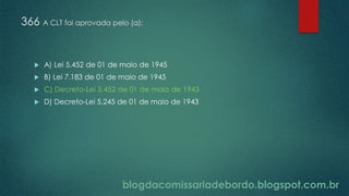 blogdacomissariadebordo.blogspot.com.br
366 A CLT foi aprovada pelo (a):
 A) Lei 5.452 de 01 de maio de 1945
 B) Lei 7.183 de 01 de maio de 1945
 C) Decreto-Lei 5.452 de 01 de maio de 1943
 D) Decreto-Lei 5.245 de 01 de maio de 1943
 