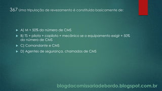 blogdacomissariadebordo.blogspot.com.br
367 Uma tripulação de revezamento é constituída basicamente de:
 A) M + 50% do número de CMS
 B) TS + piloto + copiloto + mecânico se o equipamento exigir + 50%
do número de CMS
 C) Comandante e CMS
 D) Agentes de segurança, chamados de CMS
 