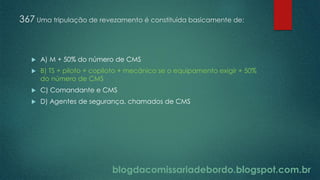 blogdacomissariadebordo.blogspot.com.br
367 Uma tripulação de revezamento é constituída basicamente de:
 A) M + 50% do número de CMS
 B) TS + piloto + copiloto + mecânico se o equipamento exigir + 50%
do número de CMS
 C) Comandante e CMS
 D) Agentes de segurança, chamados de CMS
 