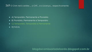 blogdacomissariadebordo.blogspot.com.br
369 O CMA terá caráter..., o CHT... e a Licença... respectivamente:
 A) Temporário, Permanente e Provisório
 B) Provisório, Permanente e Temporário
 C) Temporário, Temporário e Permanente
 D) N.D.A.
 