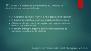 blogdacomissariadebordo.blogspot.com.br
371 A CERNAI é o órgão de assessoramento do Comando da
Aeronáutica que tem por finalidade:
 A) Coordenar os estudos relativos a navegação aérea nacional
 B) Elaborar as estatísticas relativas a aviação civil internacional
 C) Estudar, planejar, orientar e coordenar os assuntos relativos a
aviação civil internacional
 D) Estudar, planejar e organizar as atividades necessárias ao
funcionamento da aviação nacional
 