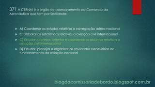 blogdacomissariadebordo.blogspot.com.br
371 A CERNAI é o órgão de assessoramento do Comando da
Aeronáutica que tem por finalidade:
 A) Coordenar os estudos relativos a navegação aérea nacional
 B) Elaborar as estatísticas relativas a aviação civil internacional
 C) Estudar, planejar, orientar e coordenar os assuntos relativos a
aviação civil internacional
 D) Estudar, planejar e organizar as atividades necessárias ao
funcionamento da aviação nacional
 