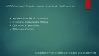 blogdacomissariadebordo.blogspot.com.br
372 Os Fatores contribuintes para um acidente são classificados em:
 A) Operacional, Técnico e Material
 B) Humano, Operacional e Material
 C) Humano e Operacional
 D) Humano e Técnicos
 