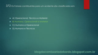 blogdacomissariadebordo.blogspot.com.br
372 Os Fatores contribuintes para um acidente são classificados em:
 A) Operacional, Técnico e Material
 B) Humano, Operacional e Material
 C) Humano e Operacional
 D) Humano e Técnicos
 