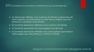blogdacomissariadebordo.blogspot.com.br
373 Consideram-se situadas no território de sua nacionalidade:
 A) Aeronaves militares, civis a serviço do Estado e aeronaves de
outra espécie, quando estiver em alto mar ou região que não
pertença a qualquer outro Estado
 B) Somente aeronaves militares e civis a serviço do Estado
 C) Somente aeronaves civis que estejam em alto mar
 D) Somente aeronaves militares e de outra espécie que estejam
sobre região que não pertença a nenhum Estado
 