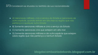 blogdacomissariadebordo.blogspot.com.br
373 Consideram-se situadas no território de sua nacionalidade:
 A) Aeronaves militares, civis a serviço do Estado e aeronaves de
outra espécie, quando estiver em alto mar ou região que não
pertença a qualquer outro Estado
 B) Somente aeronaves militares e civis a serviço do Estado
 C) Somente aeronaves civis que estejam em alto mar
 D) Somente aeronaves militares e de outra espécie que estejam
sobre região que não pertença a nenhum Estado
 