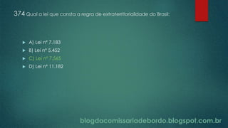 blogdacomissariadebordo.blogspot.com.br
374 Qual a lei que consta a regra de extraterritorialidade do Brasil:
 A) Lei nº 7.183
 B) Lei nº 5.452
 C) Lei nº 7.565
 D) Lei nº 11.182
 