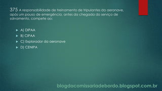 blogdacomissariadebordo.blogspot.com.br
375 A responsabilidade de treinamento de tripulantes da aeronave,
após um pouso de emergência, antes da chegada do serviço de
salvamento, compete ao:
 A) DIPAA
 B) CIPAA
 C) Explorador da aeronave
 D) CENIPA
 