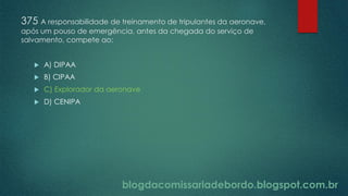 blogdacomissariadebordo.blogspot.com.br
375 A responsabilidade de treinamento de tripulantes da aeronave,
após um pouso de emergência, antes da chegada do serviço de
salvamento, compete ao:
 A) DIPAA
 B) CIPAA
 C) Explorador da aeronave
 D) CENIPA
 