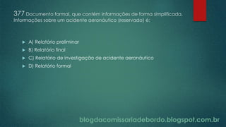 blogdacomissariadebordo.blogspot.com.br
377 Documento formal, que contém informações de forma simplificada,
Informações sobre um acidente aeronáutico (reservado) é:
 A) Relatório preliminar
 B) Relatório final
 C) Relatório de investigação de acidente aeronáutico
 D) Relatório formal
 