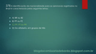 blogdacomissariadebordo.blogspot.com.br
378 A identificação da nacionalidade para as aeronaves registradas no
Brasil é caracterizada pelas seguintes letras:
 A) BR ou BZ
 B) PP ou PZ
 C) PP, PT ou PR
 D) Do alfabeto, em grupos de três
 