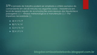 blogdacomissariadebordo.blogspot.com.br
379 A jornada de trabalho poderá ser ampliada a critério exclusivo do
comandante em até 60 minutos nos seguintes casos: - Inexistência em
local de espera regular de acomodações para repouso dos tripulantes e
passageiros ( ) / - Atrasos meteorológicos e manutenção ( ) / - Por
imperiosa necessidade ( ).
 A) V / V / F
 B) F / V / V
 C) V / V / V
 D) V / F / V
 