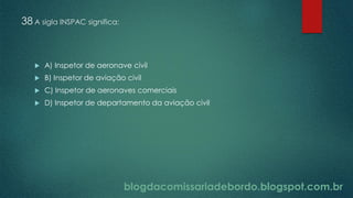blogdacomissariadebordo.blogspot.com.br
38 A sigla INSPAC significa:
 A) Inspetor de aeronave civil
 B) Inspetor de aviação civil
 C) Inspetor de aeronaves comerciais
 D) Inspetor de departamento da aviação civil
 
