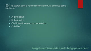 blogdacomissariadebordo.blogspot.com.br
381 De acordo com a Portaria Interministerial, foi admitido como
tripulante:
 A) Extra cat. II
 B) Extra cat. I
 C) Oficiais da reserva da aeronáutica
 D) INSPAC
 
