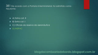 blogdacomissariadebordo.blogspot.com.br
381 De acordo com a Portaria Interministerial, foi admitido como
tripulante:
 A) Extra cat. II
 B) Extra cat. I
 C) Oficiais da reserva da aeronáutica
 D) INSPAC
 