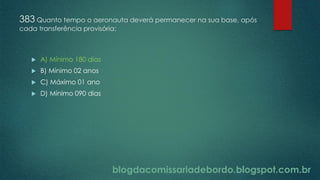 blogdacomissariadebordo.blogspot.com.br
383 Quanto tempo o aeronauta deverá permanecer na sua base, após
cada transferência provisória:
 A) Mínimo 180 dias
 B) Mínimo 02 anos
 C) Máximo 01 ano
 D) Mínimo 090 dias
 