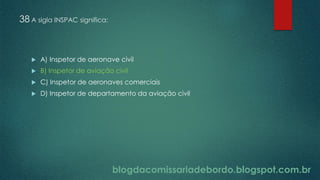 blogdacomissariadebordo.blogspot.com.br
38 A sigla INSPAC significa:
 A) Inspetor de aeronave civil
 B) Inspetor de aviação civil
 C) Inspetor de aeronaves comerciais
 D) Inspetor de departamento da aviação civil
 