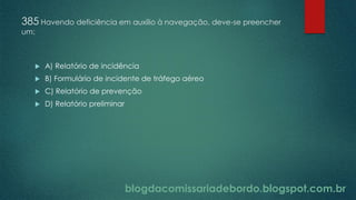 blogdacomissariadebordo.blogspot.com.br
385 Havendo deficiência em auxílio à navegação, deve-se preencher
um:
 A) Relatório de incidência
 B) Formulário de incidente de tráfego aéreo
 C) Relatório de prevenção
 D) Relatório preliminar
 