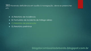 blogdacomissariadebordo.blogspot.com.br
385 Havendo deficiência em auxílio à navegação, deve-se preencher
um:
 A) Relatório de incidência
 B) Formulário de incidente de tráfego aéreo
 C) Relatório de prevenção
 D) Relatório preliminar
 