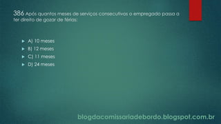 blogdacomissariadebordo.blogspot.com.br
386 Após quantos meses de serviços consecutivos o empregado passa a
ter direito de gozar de férias:
 A) 10 meses
 B) 12 meses
 C) 11 meses
 D) 24 meses
 