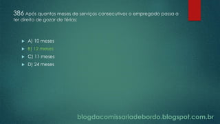 blogdacomissariadebordo.blogspot.com.br
386 Após quantos meses de serviços consecutivos o empregado passa a
ter direito de gozar de férias:
 A) 10 meses
 B) 12 meses
 C) 11 meses
 D) 24 meses
 