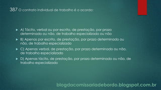 blogdacomissariadebordo.blogspot.com.br
387 O contrato individual de trabalho é o acordo:
 A) Tácito, verbal ou por escrito, de prestação, por prazo
determinado ou não, de trabalho especializado ou não
 B) Apenas por escrito, de prestação, por prazo determinado ou
não, de trabalho especializado
 C) Apenas verbal, de prestação, por prazo determinado ou não,
de trabalho especializado
 D) Apenas tácito, de prestação, por prazo determinado ou não, de
trabalho especializado
 