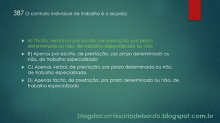 blogdacomissariadebordo.blogspot.com.br
387 O contrato individual de trabalho é o acordo:
 A) Tácito, verbal ou por escrito, de prestação, por prazo
determinado ou não, de trabalho especializado ou não
 B) Apenas por escrito, de prestação, por prazo determinado ou
não, de trabalho especializado
 C) Apenas verbal, de prestação, por prazo determinado ou não,
de trabalho especializado
 D) Apenas tácito, de prestação, por prazo determinado ou não, de
trabalho especializado
 