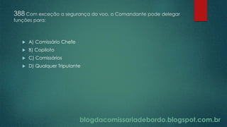 blogdacomissariadebordo.blogspot.com.br
388 Com exceção a segurança do voo, o Comandante pode delegar
funções para:
 A) Comissário Chefe
 B) Copiloto
 C) Comissários
 D) Qualquer Tripulante
 