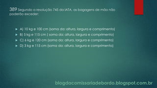 blogdacomissariadebordo.blogspot.com.br
389 Segundo a resolução 745 da IATA, as bagagens de mão não
poderão exceder:
 A) 10 kg e 100 cm (soma da: altura, largura e comprimento)
 B) 5 kg e 115 cm ( soma da: altura, largura e comprimento)
 C) 6 kg e 120 cm (soma da: altura, largura e comprimento)
 D) 3 kg e 115 cm (soma da: altura, largura e comprimento)
 