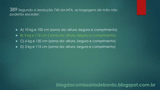 blogdacomissariadebordo.blogspot.com.br
389 Segundo a resolução 745 da IATA, as bagagens de mão não
poderão exceder:
 A) 10 kg e 100 cm (soma da: altura, largura e comprimento)
 B) 5 kg e 115 cm ( soma da: altura, largura e comprimento)
 C) 6 kg e 120 cm (soma da: altura, largura e comprimento)
 D) 3 kg e 115 cm (soma da: altura, largura e comprimento)
 