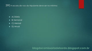 blogdacomissariadebordo.blogspot.com.br
390 A escala de voo do tripulante deve ser no mínimo:
 A) Diária
 B) Semanal
 C) Mensal
 D) Anual
 