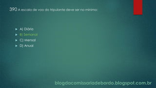blogdacomissariadebordo.blogspot.com.br
390 A escala de voo do tripulante deve ser no mínimo:
 A) Diária
 B) Semanal
 C) Mensal
 D) Anual
 