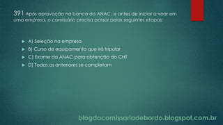 blogdacomissariadebordo.blogspot.com.br
391 Após aprovação na banca da ANAC, e antes de iniciar a voar em
uma empresa, o comissário precisa passar pelas seguintes etapas:
 A) Seleção na empresa
 B) Curso de equipamento que irá tripular
 C) Exame da ANAC para obtenção do CHT
 D) Todas as anteriores se completam
 