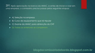 blogdacomissariadebordo.blogspot.com.br
391 Após aprovação na banca da ANAC, e antes de iniciar a voar em
uma empresa, o comissário precisa passar pelas seguintes etapas:
 A) Seleção na empresa
 B) Curso de equipamento que irá tripular
 C) Exame da ANAC para obtenção do CHT
 D) Todas as anteriores se completam
 