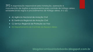 blogdacomissariadebordo.blogspot.com.br
392 A organização responsável pela instalação, operação e
manutenção de órgãos e equipamentos para controle de tráfego aéreo,
estabelecendo regras e procedimentos de tráfego aéreo, é o (a):
 A) Agência Nacional de Aviação Civil
 B) Gerência Regional de Aviação Civil
 C) Serviço Regional de Proteção ao Voo
 D) Departamento de Controle do Espaço Aéreo
 