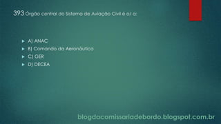 blogdacomissariadebordo.blogspot.com.br
393 Órgão central do Sistema de Aviação Civil é o/ a:
 A) ANAC
 B) Comando da Aeronáutica
 C) GER
 D) DECEA
 