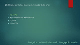 blogdacomissariadebordo.blogspot.com.br
393 Órgão central do Sistema de Aviação Civil é o/ a:
 A) ANAC
 B) Comando da Aeronáutica
 C) GER
 D) DECEA
 