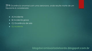 blogdacomissariadebordo.blogspot.com.br
394 Ocorrência anormal com uma aeronave, onde resulte morte de um
tripulante é considerado:
 A) Incidente
 B) Incidente grave
 C) Ocorrência de solo
 D) Acidente
 
