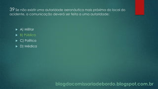 blogdacomissariadebordo.blogspot.com.br
39 Se não existir uma autoridade aeronáutica mais próxima do local do
acidente, a comunicação deverá ser feita a uma autoridade:
 A) Militar
 B) Pública
 C) Política
 D) Médica
 