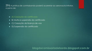 blogdacomissariadebordo.blogspot.com.br
396 A prática de contrabando poderá acarretar ao aeronauta infrator,
a pena de:
 A) Cassação do certificado
 B) Multa e suspensão do certificado
 C) Cassação da licença de voo
 D) Suspensão do certificado
 