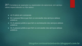 blogdacomissariadebordo.blogspot.com.br
397 Considera-se operador ou explorador da aeronave, em serviço
aéreo especializado ou táxi aéreo:
 A) O piloto em comando
 B) A pessoa física que tem a concessão dos serviços aéreos
públicos
 C) A pessoa jurídica que tem a autorização dos serviços aéreos
públicos
 D) A pessoa jurídica que tem a concessão dos serviços aéreos
públicos
 