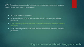 blogdacomissariadebordo.blogspot.com.br
397 Considera-se operador ou explorador da aeronave, em serviço
aéreo especializado ou táxi aéreo:
 A) O piloto em comando
 B) A pessoa física que tem a concessão dos serviços aéreos
públicos
 C) A pessoa jurídica que tem a autorização dos serviços aéreos
públicos
 D) A pessoa jurídica que tem a concessão dos serviços aéreos
públicos
 