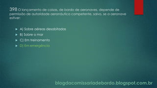 blogdacomissariadebordo.blogspot.com.br
398 O lançamento de coisas, de bordo de aeronaves, depende de
permissão de autoridade aeronáutica competente, salvo, se a aeronave
estiver:
 A) Sobre aéreas desabitadas
 B) Sobre o mar
 C) Em treinamento
 D) Em emergência
 