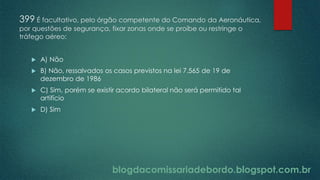 blogdacomissariadebordo.blogspot.com.br
399 É facultativo, pelo órgão competente do Comando da Aeronáutica,
por questões de segurança, fixar zonas onde se proíbe ou restringe o
tráfego aéreo:
 A) Não
 B) Não, ressalvados os casos previstos na lei 7.565 de 19 de
dezembro de 1986
 C) Sim, porém se existir acordo bilateral não será permitido tal
artifício
 D) Sim
 