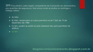 blogdacomissariadebordo.blogspot.com.br
399 É facultativo, pelo órgão competente do Comando da Aeronáutica,
por questões de segurança, fixar zonas onde se proíbe ou restringe o
tráfego aéreo:
 A) Não
 B) Não, ressalvados os casos previstos na lei 7.565 de 19 de
dezembro de 1986
 C) Sim, porém se existir acordo bilateral não será permitido tal
artifício
 D) Sim
 