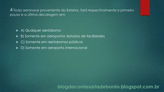 blogdacomissariadebordo.blogspot.com.br
4 Toda aeronave proveniente do Exterior, fará respectivamente o primeiro
pouso e a última decolagem em:
 A) Qualquer aeródromo
 B) Somente em aeroportos dotados de facilidades
 C) Somente em aeródromos públicos
 D) Somente em aeroporto internacional
blogdacomissariadebordo.blogspot.com.br
 