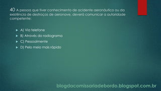 blogdacomissariadebordo.blogspot.com.br
40 A pessoa que tiver conhecimento de acidente aeronáutico ou da
existência de destroços de aeronave, deverá comunicar a autoridade
competente:
 A) Via telefone
 B) Através do radiograma
 C) Pessoalmente
 D) Pelo meio mais rápido
 